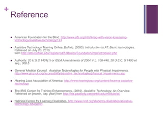 + 
Reference 
 American Foundation for the Blind. http://www.afb.org/info/living-with-vision-loss/using-technology/ 
assistive-technology/123 
 Assistive Technology Training Online, Buffalo. (2000). Introduction to AT: Basic technologies. 
Retrieved on July 20, 2010, 
from http://atto.buffalo.edu/registered/ATBasics/Foundation/intro/introbasic.php 
 Authority: 20 U.S.C 1401(1) or IDEA Amendments of 2004. P.L. 108-446, 20 U.S.C. S 1400 et 
seq., 300.5 
 General Medical Council. Assistive Technologies for People with Physical Impairments. 
http://www.gmc-uk.org/accessibility/assistive_technologies/physical_impairments.asp 
 Hearing Loss Association of America. http://www.hearingloss.org/content/hearing-assistive-technology 
 The IRIS Center for Training Enhancements. (2010). Assistive Technology: An Overview. 
Retrieved on [month, day, year] from http://iris.peabody.vanderbilt.edu/module/at/ 
 National Center for Learning Disabilities. http://www.ncld.org/students-disabilities/assistive-technology- 
education 
