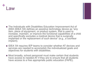 + 
Law 
 The Individuals with Disabilities Education Improvement Act of 
2004 (IDEA ’04) defines an assistive technology device as “any 
item, piece of equipment, or product system, that is used to 
increase, maintain, or improve the functional capabilities of a child 
and specifically excludes a medical device that is surgically 
implanted or the replacement of such device” (e.g., a cochlear 
implant). 
 IDEA ’04 requires IEP teams to consider whether AT devices and 
services are needed to accomplish the individualized goals and 
objectives for students with disabilities. 
 Most broadly, school personnel must make certain that students 
have access to needed AT if they are to ensure that all students 
have access to a free appropriate public education (FAPE). 
 