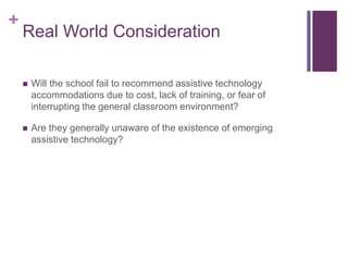 + 
Real World Consideration 
 Will the school fail to recommend assistive technology 
accommodations due to cost, lack of training, or fear of 
interrupting the general classroom environment? 
 Are they generally unaware of the existence of emerging 
assistive technology? 
 
