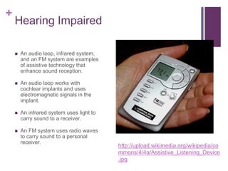 + 
Hearing Impaired 
 An audio loop, infrared system, 
and an FM system are examples 
of assistive technology that 
enhance sound reception. 
 An audio loop works with 
cochlear implants and uses 
electromagnetic signals in the 
implant. 
 An infrared system uses light to 
carry sound to a receiver. 
 An FM system uses radio waves 
to carry sound to a personal 
receiver. 
http://upload.wikimedia.org/wikipedia/co 
mmons/4/4a/Assistive_Listening_Device 
.jpg 
 