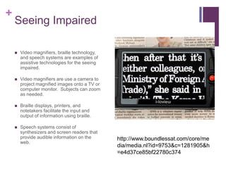 + 
Seeing Impaired 
 Video magnifiers, braille technology, 
and speech systems are examples of 
assistive technologies for the seeing 
impaired. 
 Video magnifiers are use a camera to 
project magnified images onto a TV or 
computer monitor. Subjects can zoom 
as needed. 
 Braille displays, printers, and 
notetakers facilitate the input and 
output of information using braille. 
 Speech systems consist of 
synthesizers and screen readers that 
provide audible information on the 
web. 
http://www.boundlessat.com/core/me 
dia/media.nl?id=9753&c=1281905&h 
=e4d37ce85bf22780c374 
 
