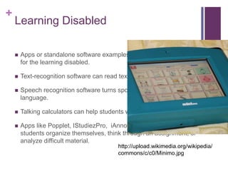 + 
Learning Disabled 
 Apps or standalone software examples of assistive technology 
for the learning disabled. 
 Text-recognition software can read text aloud. 
 Speech recognition software turns spoken language into written 
language. 
 Talking calculators can help students with math. 
 Apps like Popplet, IStudiezPro, iAnnotate can also help 
students organize themselves, think through an assignment, or 
analyze difficult material. 
http://upload.wikimedia.org/wikipedia/ 
commons/c/c0/Minimo.jpg 
 