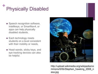 + 
Physically Disabled 
 Speech recognition software, 
Intellikeys, or SmartNav4, or 
apps can help physically 
disabled students. 
 Each technology meets 
students on a level consistent 
with their mobility or needs. 
 Head wands, sticky keys, and 
eye tracking devices can also 
be helpful. 
http://upload.wikimedia.org/wikipedia/co 
mmons/0/0b/Stephen_hawking_2008_n 
asa.jpg 
 