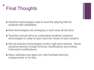 + 
Final Thoughts 
 Assistive technologies exist to level the playing field for 
students with disabilities. 
 New technologies are emerging in each area all the time. 
 Teachers should strive to understand students’ assistive 
technologies in order to best meet the needs of each student. 
 Not all assistive technologies involve high-tech devices. Some 
assistive devices include furniture modifications and writing 
instrument modifications. 
 Many websites and apps can help facilitate learning 
inexpensively or for free. 
 