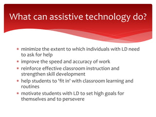 What can assistive technology do? 
 minimize the extent to which individuals with LD need 
to ask for help 
 improve the speed and accuracy of work 
 reinforce effective classroom instruction and 
strengthen skill development 
 help students to 'fit in' with classroom learning and 
routines 
 motivate students with LD to set high goals for 
themselves and to persevere 
 