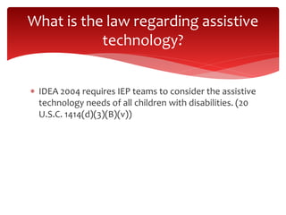 What is the law regarding assistive 
technology? 
 IDEA 2004 requires IEP teams to consider the assistive 
technology needs of all children with disabilities. (20 
U.S.C. 1414(d)(3)(B)(v)) 
 