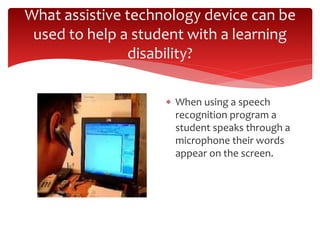What assistive technology device can be 
used to help a student with a learning 
disability? 
 When using a speech 
recognition program a 
student speaks through a 
microphone their words 
appear on the screen. 
 