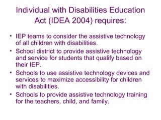 Individual with Disabilities Education 
Act (IDEA 2004) requires: 
• IEP teams to consider the assistive technology 
of all children with disabilities. 
• School district to provide assistive technology 
and service for students that qualify based on 
their IEP. 
• Schools to use assistive technology devices and 
services to maximize accessibility for children 
with disabilities. 
• Schools to provide assistive technology training 
for the teachers, child, and family. 
 