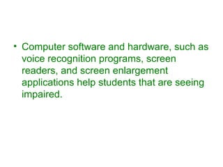 • Computer software and hardware, such as 
voice recognition programs, screen 
readers, and screen enlargement 
applications help students that are seeing 
impaired. 
 