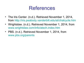 References 
• The Iris Center. (n.d.). Retrieved November 1, 2014, 
from http://iris.peabody.vanderbilt.edu/at/chalcycle.htm 
• Wrightslaw. (n.d.). Retrieved November 1, 2014, from 
www.wrightslaw.com/info/atech.index.htm 
• PBS. (n.d.). Retrieved November 1, 2014, from 
www.pbs.org/parents 
