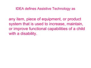 IDEA defines Assistive Technology as 
any item, piece of equipment, or product 
system that is used to increase, maintain, 
or improve functional capabilities of a child 
with a disability. 
 