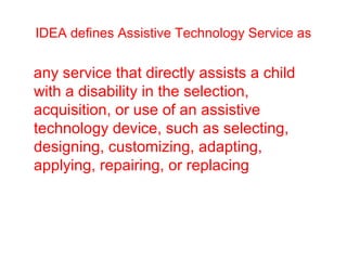 IDEA defines Assistive Technology Service as 
any service that directly assists a child 
with a disability in the selection, 
acquisition, or use of an assistive 
technology device, such as selecting, 
designing, customizing, adapting, 
applying, repairing, or replacing 
 