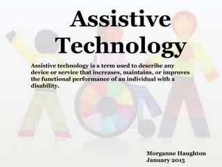Assistive
Technology
Assistive technology is a term used to describe any
device or service that increases, maintains, or improves
the functional performance of an individual with a
disability.
Morganne Haughton
January 2015
 