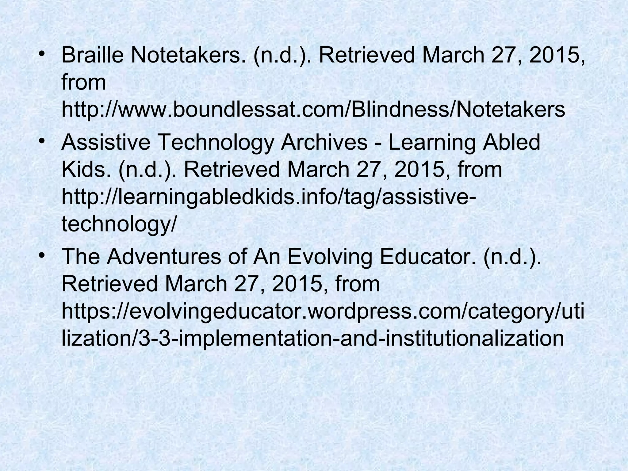 • Braille Notetakers. (n.d.). Retrieved March 27, 2015,
from
http://www.boundlessat.com/Blindness/Notetakers
• Assistive Technology Archives - Learning Abled
Kids. (n.d.). Retrieved March 27, 2015, from
http://learningabledkids.info/tag/assistive-
technology/
• The Adventures of An Evolving Educator. (n.d.).
Retrieved March 27, 2015, from
https://evolvingeducator.wordpress.com/category/uti
lization/3-3-implementation-and-institutionalization
 