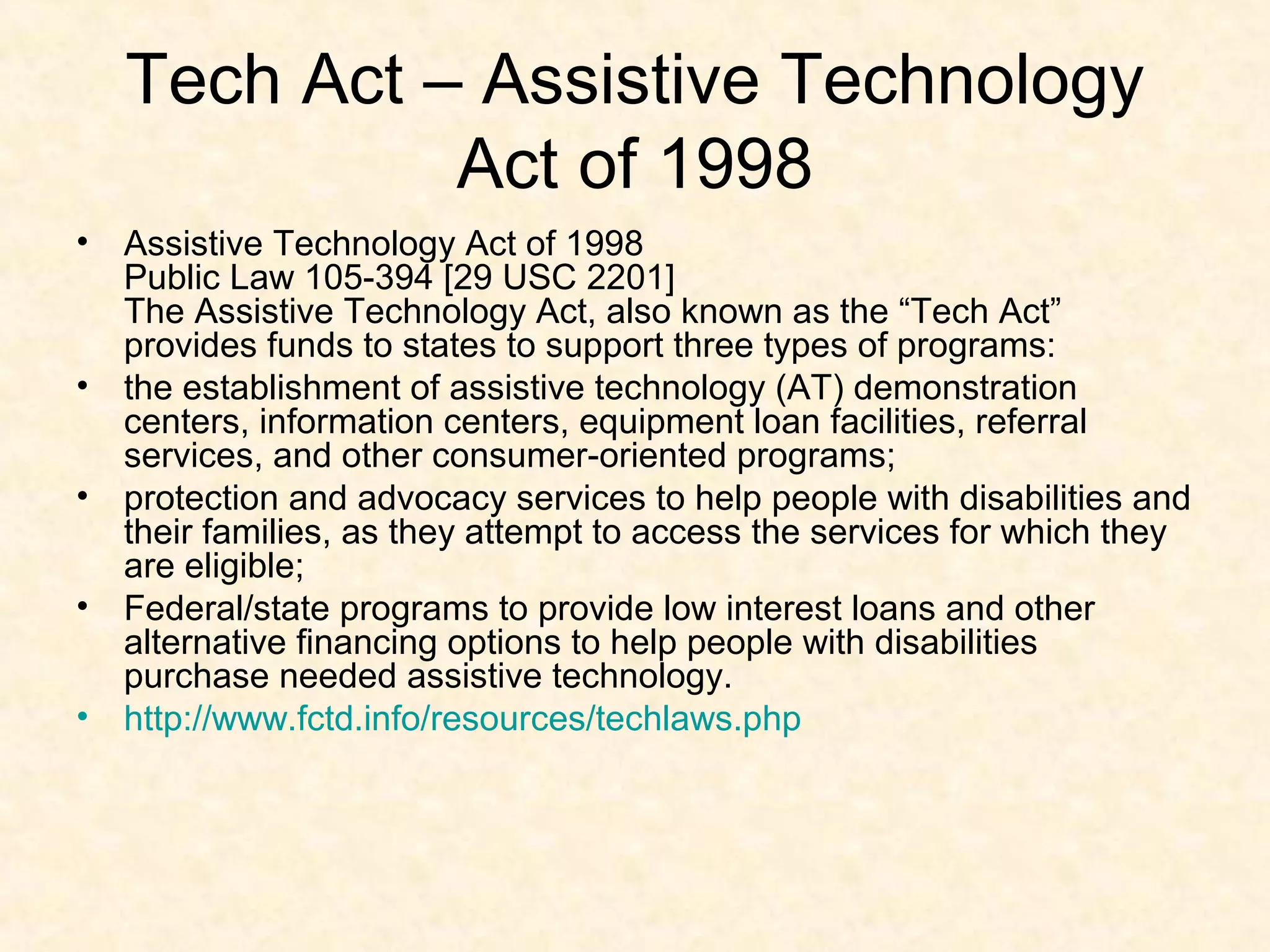 Tech Act – Assistive Technology
Act of 1998
• Assistive Technology Act of 1998
Public Law 105-394 [29 USC 2201]
The Assistive Technology Act, also known as the “Tech Act”
provides funds to states to support three types of programs:
• the establishment of assistive technology (AT) demonstration
centers, information centers, equipment loan facilities, referral
services, and other consumer-oriented programs;
• protection and advocacy services to help people with disabilities and
their families, as they attempt to access the services for which they
are eligible;
• Federal/state programs to provide low interest loans and other
alternative financing options to help people with disabilities
purchase needed assistive technology.
• http://www.fctd.info/resources/techlaws.php
 