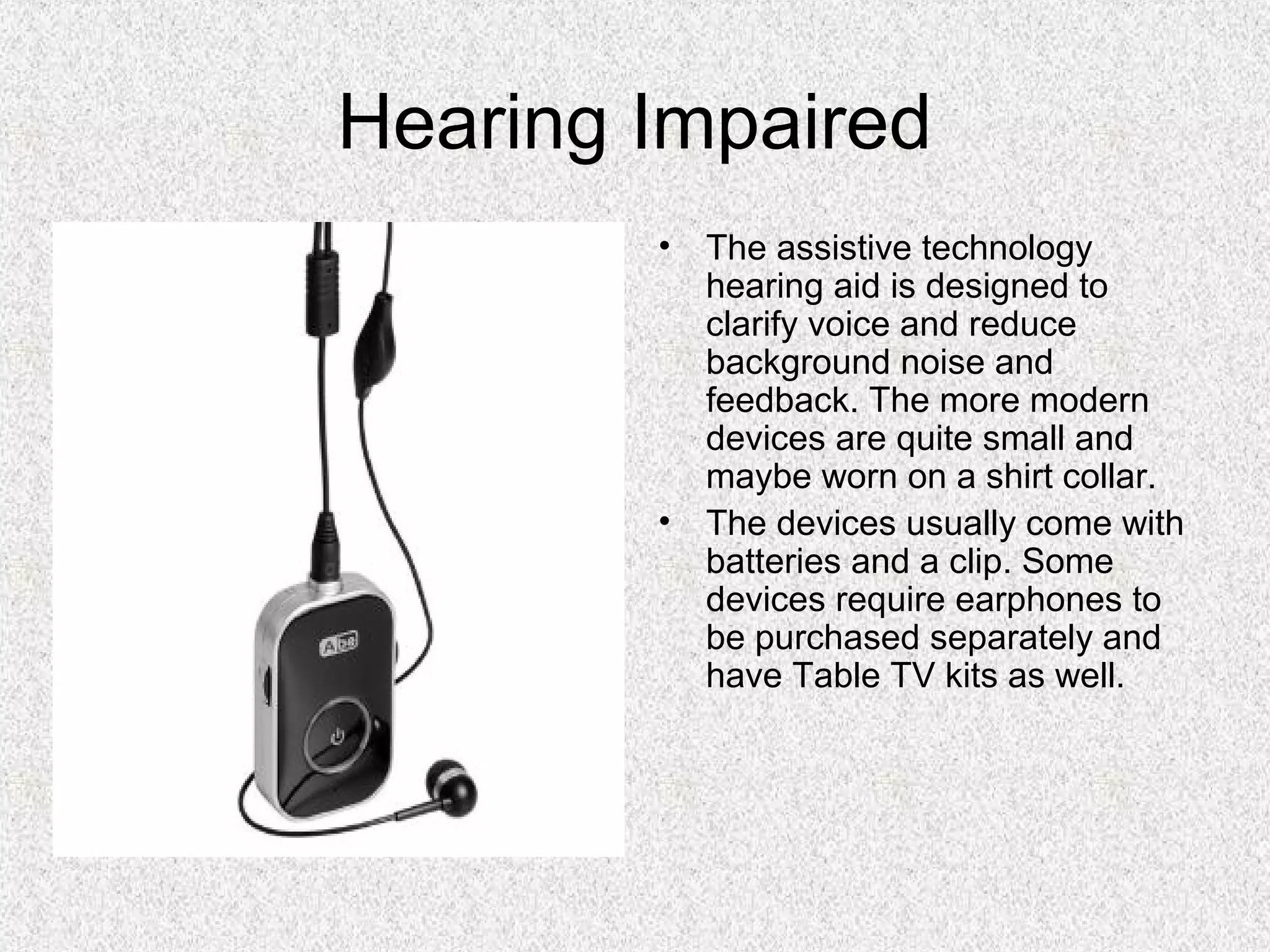 Hearing Impaired
• The assistive technology
hearing aid is designed to
clarify voice and reduce
background noise and
feedback. The more modern
devices are quite small and
maybe worn on a shirt collar.
• The devices usually come with
batteries and a clip. Some
devices require earphones to
be purchased separately and
have Table TV kits as well.
 