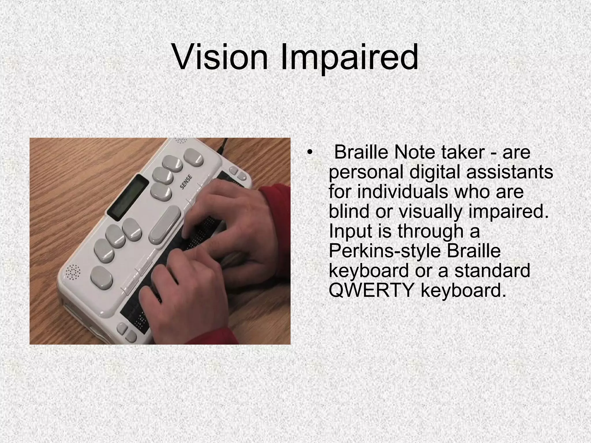 Vision Impaired
• Braille Note taker - are
personal digital assistants
for individuals who are
blind or visually impaired.
Input is through a
Perkins-style Braille
keyboard or a standard
QWERTY keyboard.
 