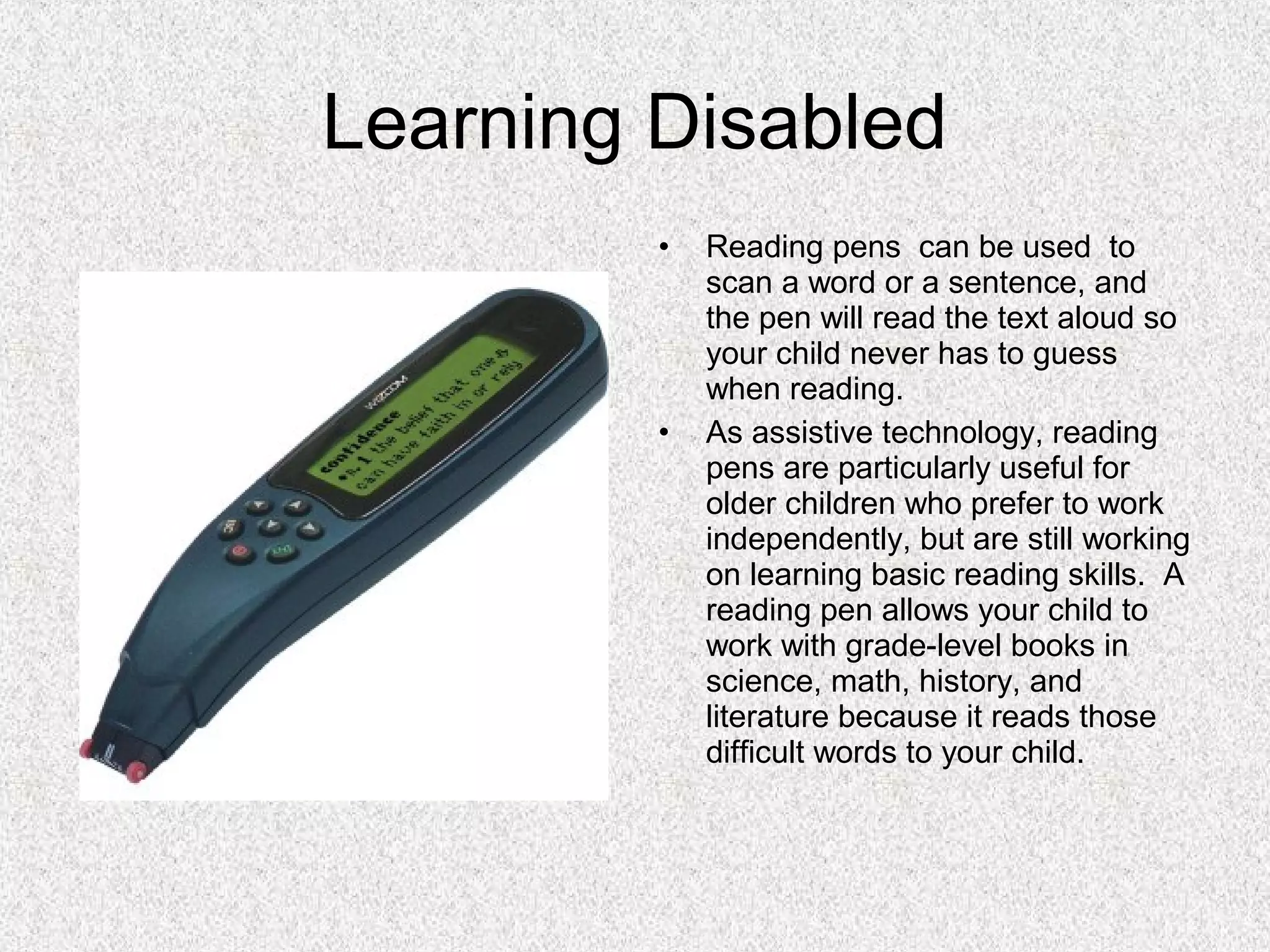 Learning Disabled
• Reading pens can be used to
scan a word or a sentence, and
the pen will read the text aloud so
your child never has to guess
when reading.
• As assistive technology, reading
pens are particularly useful for
older children who prefer to work
independently, but are still working
on learning basic reading skills. A
reading pen allows your child to
work with grade-level books in
science, math, history, and
literature because it reads those
difficult words to your child.
 