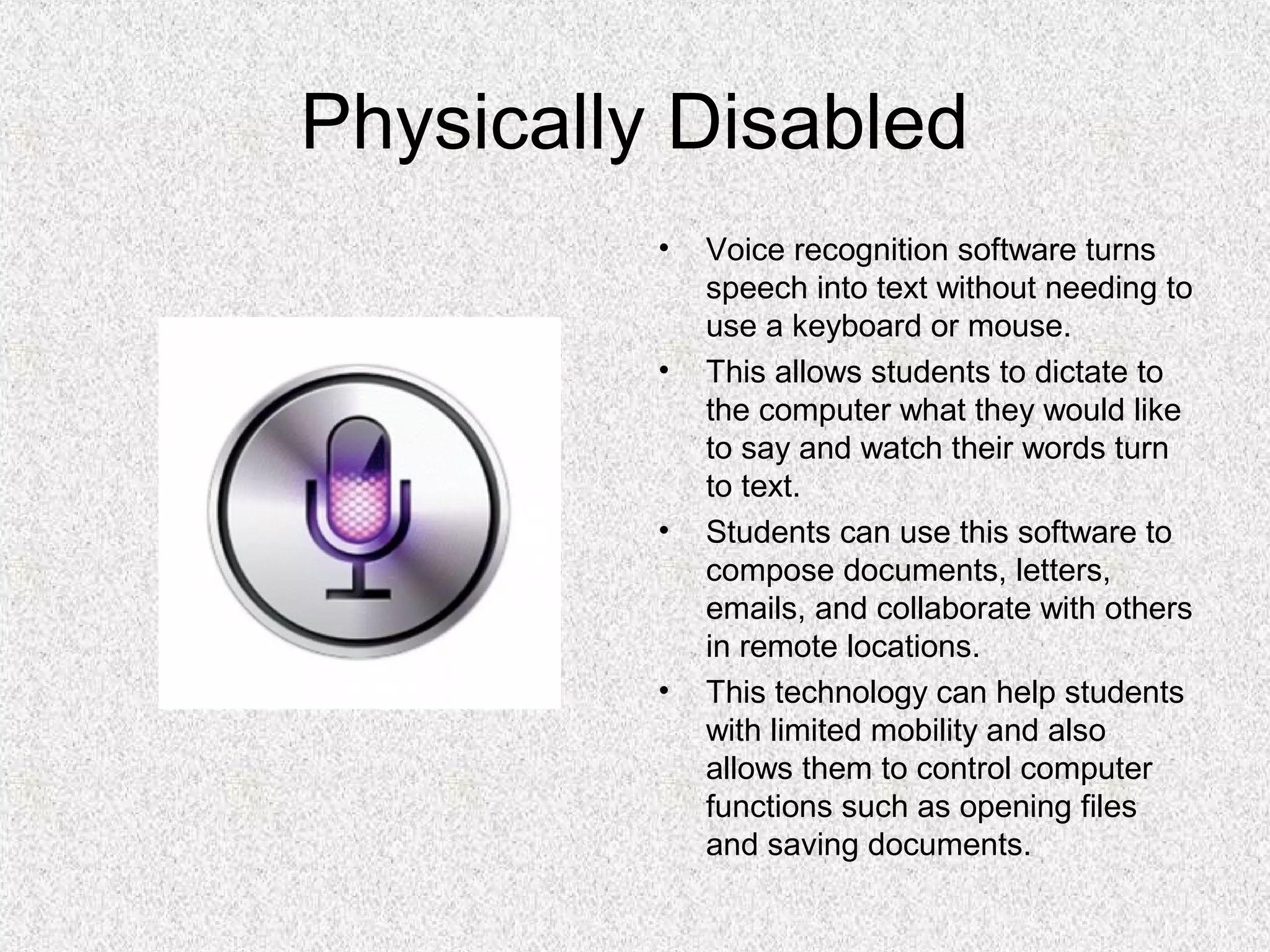 Physically Disabled
• Voice recognition software turns
speech into text without needing to
use a keyboard or mouse.
• This allows students to dictate to
the computer what they would like
to say and watch their words turn
to text.
• Students can use this software to
compose documents, letters,
emails, and collaborate with others
in remote locations.
• This technology can help students
with limited mobility and also
allows them to control computer
functions such as opening files
and saving documents.
 