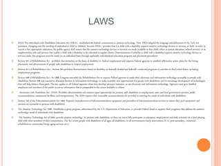LAWS
 IDEA-The Individuals with Disabilities Education Act (IDEA) - established the federal commitment to assistive technology. First, IDEA adopted the language and definitions of the Tech Act
provision, changing only the wording of individual to child or children. Second, IDEA... provides that if a child with a disability requires assistive technology devices or services, or both, in order to
receive a free appropriate education, the public agency shall ensure that the assistive technology devices or services are made available to that child, either as special education, related services, or as
supplementary aids and services that enable a child with a disability to be educated in regular classes. Determinations of whether a child with a disability requires assistive technology devices or
services under this programs must be made on an individual basis through applicable individualized education program and placement procedures
 Section 501 of Rehabilitation Act - prohibits discrimination on the basis of disability in Federal employment and requires Federal agencies to establish affirmative action plans for the hiring,
placement, and advancement of people with disabilities in Federal employment.
 Section 50 4 of Rehabilitation Act - Section 504 prohibits discrimination based on disability in federally funded and federally conducted programs or activities in the United States, including
employment programs.
 Section 508 of Rehabilitation Act - In 1998, Congress amended the Rehabilitation Act to require Federal agencies to make their electronic and information technology accessible to people with
disabilities. Section 508 was enacted to eliminate barriers in information technology, to make available new opportunities for people with disabilities, and to encourage development of technologies
that will help achieve these goals. The law applies to all Federal agencies when they develop, procure, maintain, or use electronic and information technology. Agencies must give disabled
employees and members of the public access to information that is comparable to the access available to others.
 Americans with Disabilities Act (ADA) -Prohibits discrimination and ensures equal opportunity for persons with disabilities in employment, state and local government services, public
accommodations, commercial facilities, and transportation. The ADA requires that reasonable accommodations be provided in meeting the needs of individuals with disabilities.
 Section 255 of the Telecommunications Act 1966- Requires manufacturersof telecommunications equipment and providers of telecommunicationsservices to ensure that such equipment and
services are accessible to persons with disabilities.
 The Assistive Technology Act 1998- Establishes a grant program, administered by the U.S. Department of Education, to provide Federal funds to support State programs that address the assistive
technology needs of individuals with disabilities.
 The Assistive Technology Act of 2004- provide assistive technology to persons with disabilities, so they can more fully participate in education, employment, and daily activities on a level playing
field with other members of their communities. The Act covers people with disabilities of all ages, all disabilities, in all environments (early intervention, K-12, post-secondary, vocational
rehabilitation, community living, aging services, etc.).
 