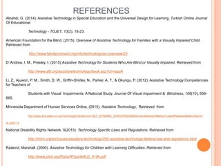 REFERENCES
Alnahdi, G. (2014). Assistive Technology in Special Education and the Universal Design for Learning. Turkish Online Journal
Of Educational
Technology - TOJET, 13(2), 18-23.
American Foundation for the Blind. (2015). Overview of Assistive Technology for Families with a Visually Impaired Child.
Retrieved from
http://www.familyconnect.org/info/technology/an-overview/25
D’ Andrea, I. M., Presley, I. (2015) Assistive Technology for Students Who Are Blind or Visually Impaired. Retrieved from
http://www.afb.org/assistivetechnology/book.asp?ch=appA
Li, Z., Ajuwon, P. M., Smith, D. W., Griffin-Shirley, N., Parker, A. T., & Okungu, P. (2012). Assistive Technology Competencies
for Teachers of
Students with Visual Impairments: A National Study. Journal Of Visual Impairment & Blindness, 106(10), 656-
665.
Minnesota Department of Human Services Online, (2015). Assistive Technology. Retrieved from
http://www.dhs.state.mn.us/main/idcplg?IdcService=GET_DYNAMIC_CONVERSION&RevisionSelectionMethod=LatestReleased&dDocName=
id_002713
National Disability Rights Network. 9(2015). Technology Specific Laws and Regulations. Retrieved from
http://ndrn.org/en/issues/assistive-technology/292-assistive-technology-federal-law-and-regulations.html
Raskind, Marshall. (2000). Assistive Technology for Children with Learning Difficulties. Retrieved from
http://www.pluk.org/Pubs/ATguide4LD_419k.pdf
 