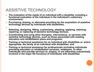 ASSISTIVE TECHNOLOGY
 The evaluation of the needs of an individual with a disability, including a
functional evaluation of the individual in the individual's customary
environment;
 Purchasing, leasing, or otherwise providing for the acquisition of assistive
technology devices by individuals with disabilities;

Selecting, designing, fitting, customizing, adapting, applying, retaining,
repairing, or replacing of assistive technology devices;
 Coordinating and using other therapies, interventions, or services with
assistive technology devices, such as those associated with existing
education and rehabilitation plans and programs;
 Training or technical assistance for an individual with disabilities or, where
appropriate, the family of an individual with disabilities; and
 Training or technical assistance for professionals (including individuals
providing education or rehabilitation services), employers, or other
individuals who provide services to, employ, or are otherwise substantially
involved in the major life functions of individuals with disabilities
 