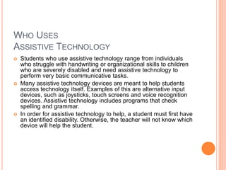 WHO USES
ASSISTIVE TECHNOLOGY
 Students who use assistive technology range from individuals
who struggle with handwriting or organizational skills to children
who are severely disabled and need assistive technology to
perform very basic communicative tasks.
 Many assistive technology devices are meant to help students
access technology itself. Examples of this are alternative input
devices, such as joysticks, touch screens and voice recognition
devices. Assistive technology includes programs that check
spelling and grammar.
 In order for assistive technology to help, a student must first have
an identified disability. Otherwise, the teacher will not know which
device will help the student.
 