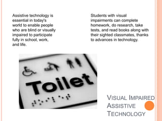 VISUAL IMPAIRED
ASSISTIVE
TECHNOLOGY
Students with visual
impairments can complete
homework, do research, take
tests, and read books along with
their sighted classmates, thanks
to advances in technology.
Assistive technology is
essential in today's
world to enable people
who are blind or visually
impaired to participate
fully in school, work,
and life.
 