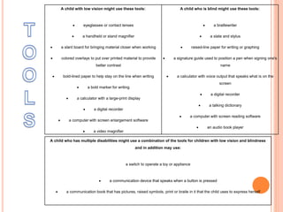 A child with low vision might use these tools:
 eyeglasses or contact lenses
 a handheld or stand magnifier
 a slant board for bringing material closer when working
 colored overlays to put over printed material to provide
better contrast
 bold-lined paper to help stay on the line when writing
 a bold marker for writing
 a calculator with a large-print display
 a digital recorder
 a computer with screen enlargement software
 a video magnifier
A child who is blind might use these tools:
 a braillewriter
 a slate and stylus
 raised-line paper for writing or graphing
 a signature guide used to position a pen when signing one's
name
 a calculator with voice output that speaks what is on the
screen
 a digital recorder
 a talking dictionary
 a computer with screen reading software
 an audio book player
A child who has multiple disabilities might use a combination of the tools for children with low vision and blindness
and in addition may use:
a switch to operate a toy or appliance
 a communication device that speaks when a button is pressed
 a communication book that has pictures, raised symbols, print or braile in it that the child uses to express herself
 
