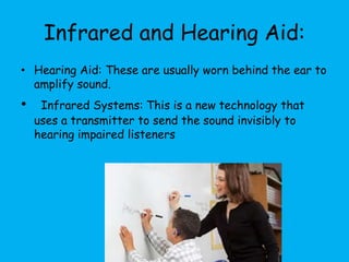 Infrared and Hearing Aid:
• Hearing Aid: These are usually worn behind the ear to
amplify sound.
• Infrared Systems: This is a new technology that
uses a transmitter to send the sound invisibly to
hearing impaired listeners
 