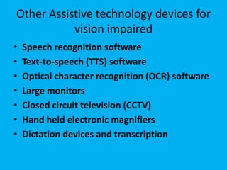 Other Assistive technology devices for
vision impaired
• Speech recognition software
• Text-to-speech (TTS) software
• Optical character recognition (OCR) software
• Large monitors
• Closed circuit television (CCTV)
• Hand held electronic magnifiers
• Dictation devices and transcription
 
