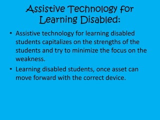 Assistive Technology for
Learning Disabled:
• Assistive technology for learning disabled
students capitalizes on the strengths of the
students and try to minimize the focus on the
weakness.
• Learning disabled students, once asset can
move forward with the correct device.
 