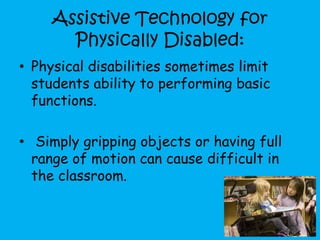 Assistive Technology for
Physically Disabled:
• Physical disabilities sometimes limit
students ability to performing basic
functions.
• Simply gripping objects or having full
range of motion can cause difficult in
the classroom.
 