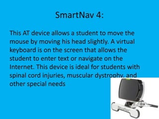 SmartNav 4:
This AT device allows a student to move the
mouse by moving his head slightly. A virtual
keyboard is on the screen that allows the
student to enter text or navigate on the
Internet. This device is ideal for students with
spinal cord injuries, muscular dystrophy, and
other special needs
 