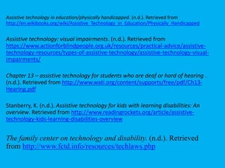 Assistive technology in education/physically handicapped. (n.d.). Retrieved from
http://en.wikibooks.org/wiki/Assistive_Technology_in_Education/Physically_Handicapped
Assistive technology: visual impairments. (n.d.). Retrieved from
https://www.actionforblindpeople.org.uk/resources/practical-advice/assistive-
technology-resources/types-of-assistive-technology/assistive-technology-visual-
impairments/
Chapter 13 – assistive technology for students who are deaf or hard of hearing .
(n.d.). Retrieved from http://www.wati.org/content/supports/free/pdf/Ch13-
Hearing.pdf
Stanberry, K. (n.d.). Assistive technology for kids with learning disabilities: An
overview. Retrieved from http://www.readingrockets.org/article/assistive-
technology-kids-learning-disabilities-overview
The family center on technology and disability. (n.d.). Retrieved
from http://www.fctd.info/resources/techlaws.php
 