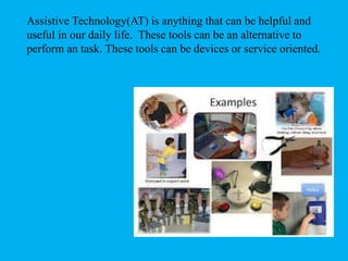 Assistive Technology(AT) is anything that can be helpful and
useful in our daily life. These tools can be an alternative to
perform an task. These tools can be devices or service oriented.
 