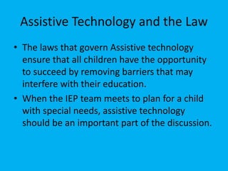 Assistive Technology and the Law
• The laws that govern Assistive technology
ensure that all children have the opportunity
to succeed by removing barriers that may
interfere with their education.
• When the IEP team meets to plan for a child
with special needs, assistive technology
should be an important part of the discussion.
 