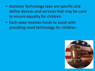 • Assistive Technology laws are specific and
define devices and services that may be used
to ensure equality for children.
• Each state receives funds to assist with
providing need technology for children.
 