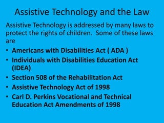Assistive Technology and the Law
Assistive Technology is addressed by many laws to
protect the rights of children. Some of these laws
are
• Americans with Disabilities Act ( ADA )
• Individuals with Disabilities Education Act
(IDEA)
• Section 508 of the Rehabilitation Act
• Assistive Technology Act of 1998
• Carl D. Perkins Vocational and Technical
Education Act Amendments of 1998
 