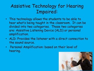 Assistive Technology for Hearing
Impaired:
• This technology allows the students to be able to
hear what’s being taught in the classroom. It can be
divided into two categories. These two categories
are: Assistive Listening Device (ALD) or personal
amplification.
• ALD: Provides the listener with a direct connection to
the sound source.
• Personal Amplification: based on their level of
hearing.
 