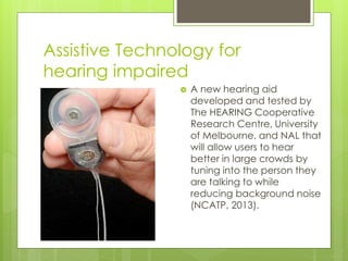 Assistive Technology for
hearing impaired
 A new hearing aid
developed and tested by
The HEARING Cooperative
Research Centre, University
of Melbourne, and NAL that
will allow users to hear
better in large crowds by
tuning into the person they
are talking to while
reducing background noise
(NCATP, 2013).
 
