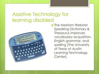Assistive Technology for
learning disabled
 The Merriam Webster
Speaking Dictionary &
Thesaurus improves
vocabulary acquisition,
English grammar, and
spelling (The University
of Texas at Austin
Learning Technology
Center).
 