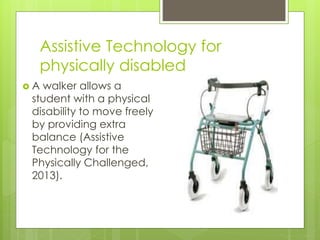 Assistive Technology for
physically disabled
 A walker allows a
student with a physical
disability to move freely
by providing extra
balance (Assistive
Technology for the
Physically Challenged,
2013).
 