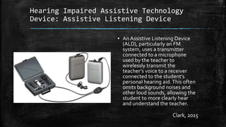 Hearing Impaired Assistive Technology
Device: Assistive Listening Device
▪ An Assistive Listening Device
(ALD), particularly an FM
system, uses a transmitter
connected to a microphone
used by the teacher to
wirelessly transmit the
teacher’s voice to a receiver
connected to the student’s
personal hearing aid.This often
omits background noises and
other loud sounds, allowing the
student to more clearly hear
and understand the teacher.
Clark, 2015
 
