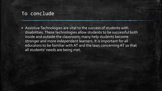 To conclude
▪ Assistive Technologies are vital to the success of students with
disabilities. These technologies allow students to be successful both
inside and outside the classroom; many help students become
stronger and more independent learners. It is important for all
educators to be familiar with AT and the laws concerningAT so that
all students’ needs are being met.
 