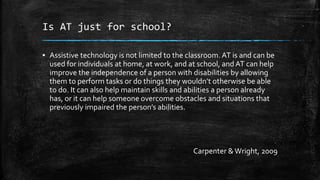 Is AT just for school?
▪ Assistive technology is not limited to the classroom. AT is and can be
used for individuals at home, at work, and at school, and AT can help
improve the independence of a person with disabilities by allowing
them to perform tasks or do things they wouldn’t otherwise be able
to do. It can also help maintain skills and abilities a person already
has, or it can help someone overcome obstacles and situations that
previously impaired the person’s abilities.
Carpenter &Wright, 2009
 