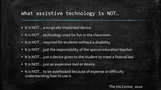 What assistive technology is NOT…
▪ It is NOT… a surgically implanted device.
▪ It is NOT… technology used for fun in the classroom.
▪ It is NOT… required for students without a disability.
▪ It is NOT… just the responsibility of the special education teacher.
▪ It is NOT… just a device given to the student to meet a federal law.
▪ It is NOT… just an expensive tool or device.
▪ It is NOT… to be overlooked because of expense or difficulty
understanding how to use it.
The Iris Center, 2010
 