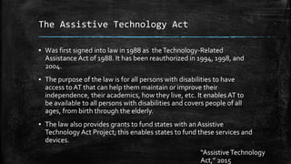 The Assistive Technology Act
▪ Was first signed into law in 1988 as theTechnology-Related
Assistance Act of 1988. It has been reauthorized in 1994, 1998, and
2004.
▪ The purpose of the law is for all persons with disabilities to have
access to AT that can help them maintain or improve their
independence, their academics, how they live, etc. It enables AT to
be available to all persons with disabilities and covers people of all
ages, from birth through the elderly.
▪ The law also provides grants to fund states with an Assistive
Technology Act Project; this enables states to fund these services and
devices.
“Assistive Technology
Act,” 2015
 