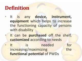 Definition
• It is any device, instrument,
equipment which helps to increase
the functioning capacity of persons
with disability
• It can be purchased off the shelf,
customized according to needs
• It is needed for
increasing/maximizing the
functional potential of PWDs
 