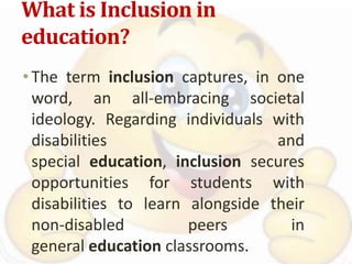 What is Inclusion in
education?
•The term inclusion captures, in one
word, an all-embracing societal
ideology. Regarding individuals with
disabilities and
special education, inclusion secures
opportunities for students with
disabilities to learn alongside their
non-disabled peers in
general education classrooms.
 